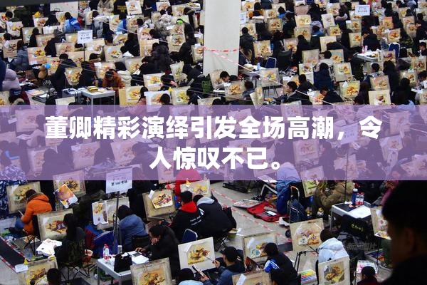 董卿精彩演绎引发全场高潮，令人惊叹不已。