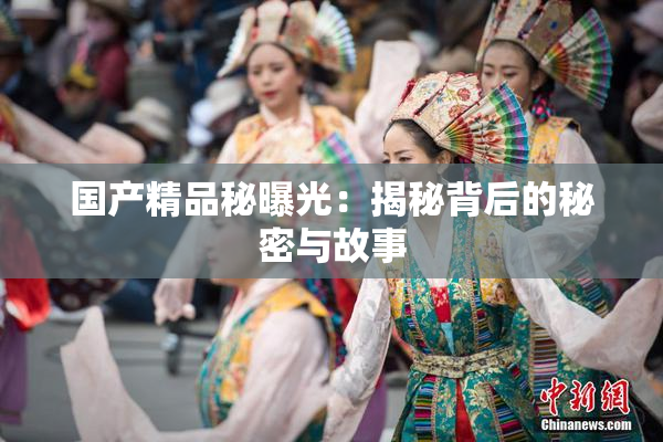 国产精品秘曝光：揭秘背后的秘密与故事