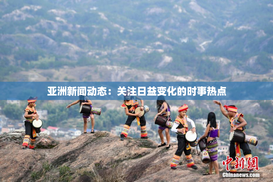 亚洲新闻动态：关注日益变化的时事热点