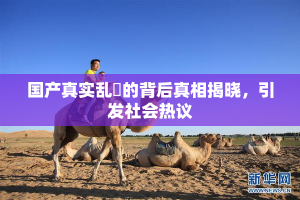 国产真实乱婬的背后真相揭晓，引发社会热议