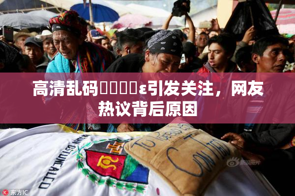 高清乱码❌‌❌‌ε引发关注，网友热议背后原因