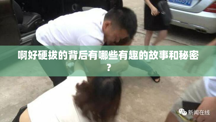 啊好硬拔的背后有哪些有趣的故事和秘密？