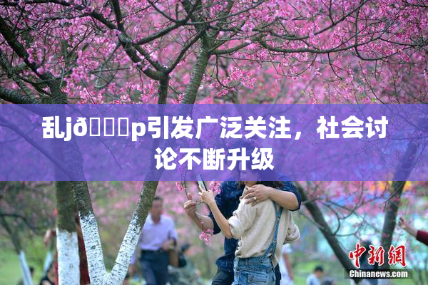 乱j🈚p引发广泛关注，社会讨论不断升级
