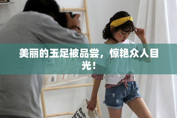 美丽的玉足被品尝，惊艳众人目光！