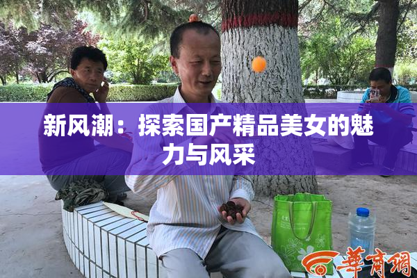 新风潮：探索国产精品美女的魅力与风采