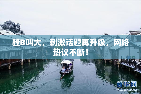 骚B叫大，刺激话题再升级，网络热议不断！