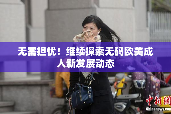 无需担忧！继续探索无码欧美成人新发展动态