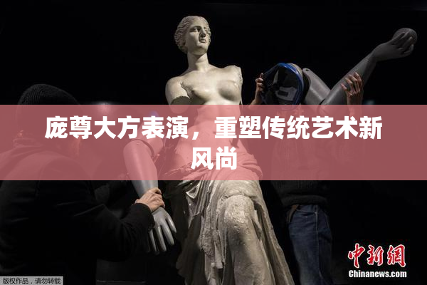 庞尊大方表演，重塑传统艺术新风尚