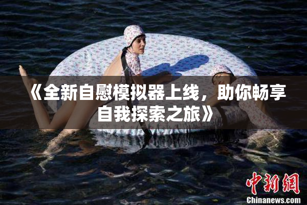 《全新自慰模拟器上线，助你畅享自我探索之旅》