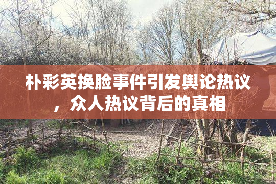 朴彩英换脸事件引发舆论热议，众人热议背后的真相