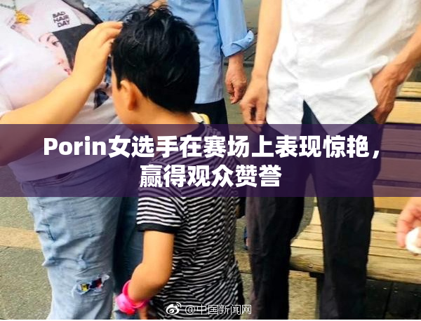 Porin女选手在赛场上表现惊艳，赢得观众赞誉
