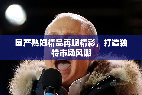 国产熟妇精品再现精彩，打造独特市场风潮