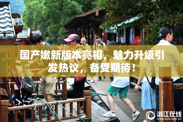 国产嫩新版本亮相，魅力升级引发热议，备受期待！