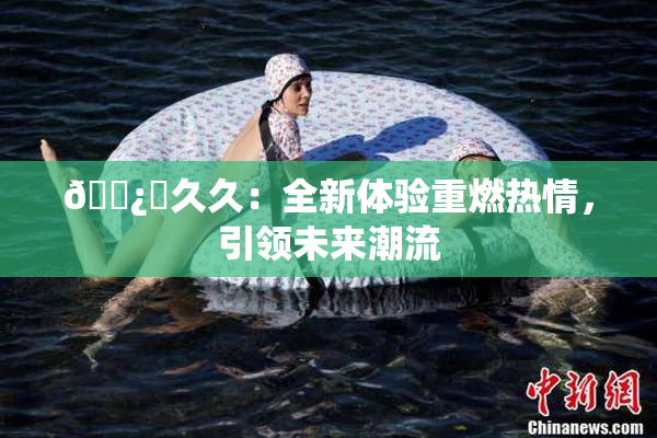🌿‌久久：全新体验重燃热情，引领未来潮流