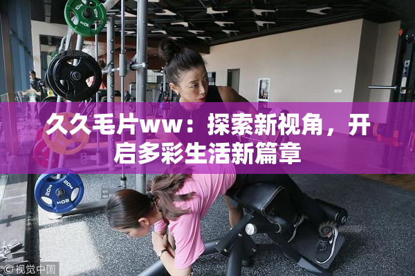 久久毛片ww：探索新视角，开启多彩生活新篇章