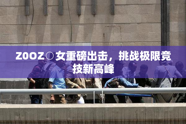 Z0OZ○女重磅出击，挑战极限竞技新高峰