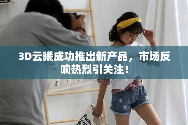 3D云曦成功推出新产品，市场反响热烈引关注！