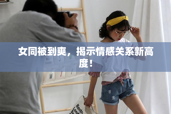 女同被到爽，揭示情感关系新高度！