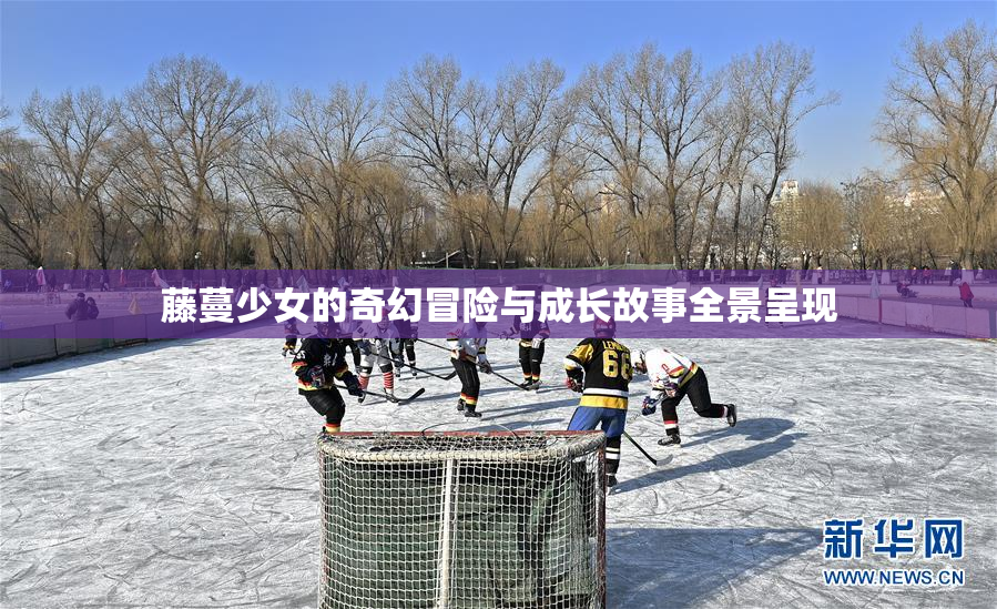 藤蔓少女的奇幻冒险与成长故事全景呈现