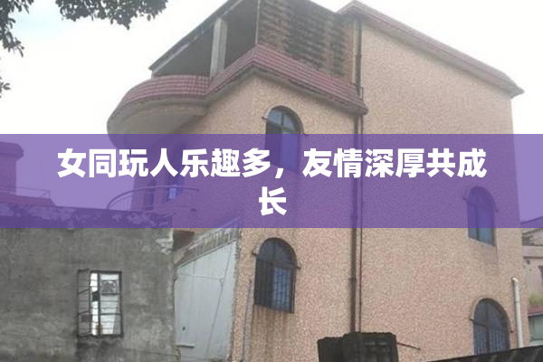 女同玩人乐趣多，友情深厚共成长