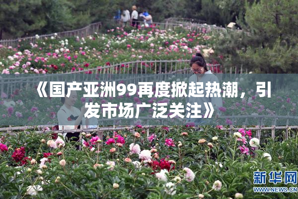 《国产亚洲99再度掀起热潮，引发市场广泛关注》