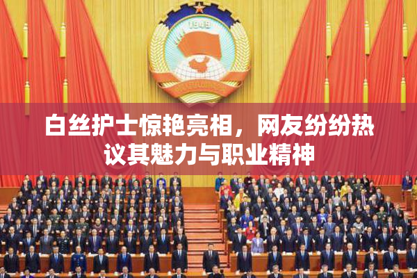 白丝护士惊艳亮相，网友纷纷热议其魅力与职业精神