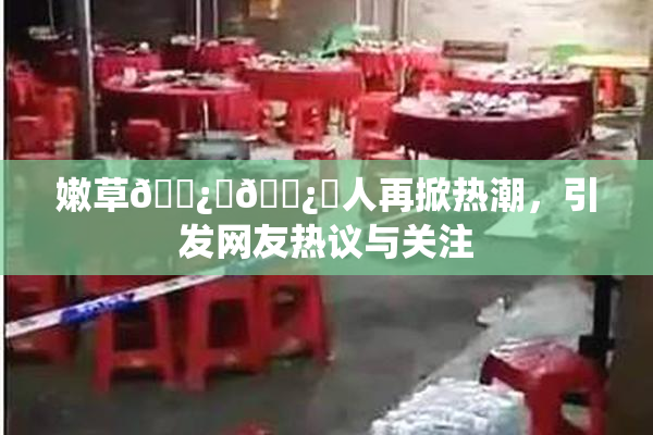 嫩草🌿‌🌿‌人再掀热潮，引发网友热议与关注