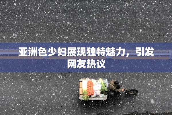 亚洲色少妇展现独特魅力，引发网友热议