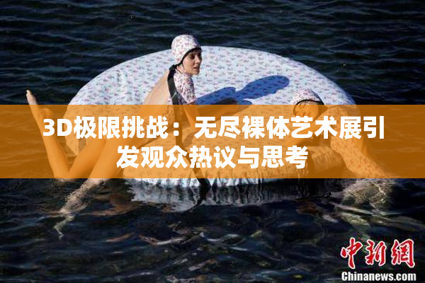 3D极限挑战：无尽裸体艺术展引发观众热议与思考