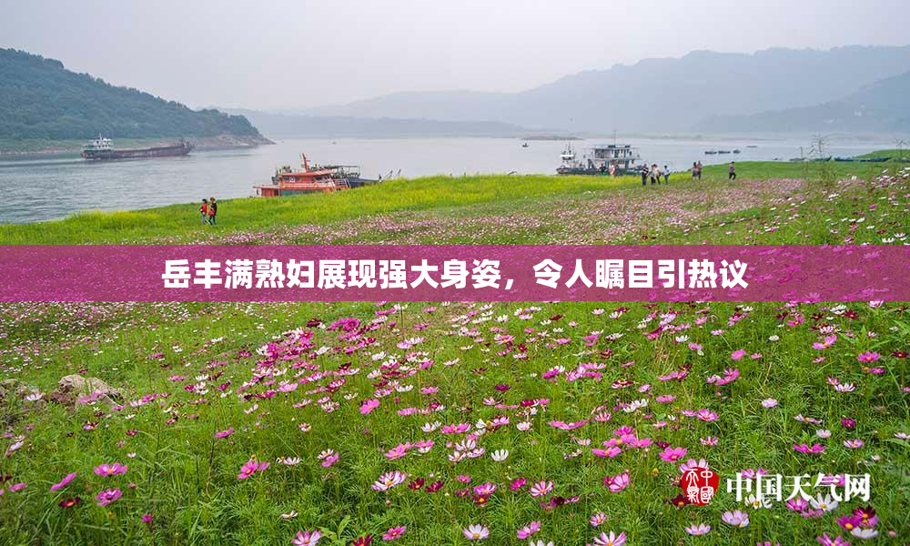 岳丰满熟妇展现强大身姿，令人瞩目引热议