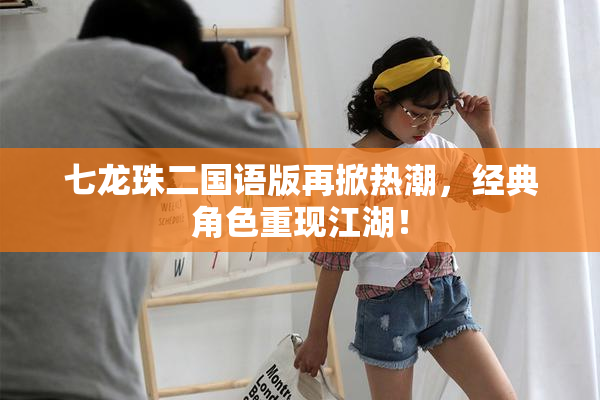 七龙珠二国语版再掀热潮，经典角色重现江湖！