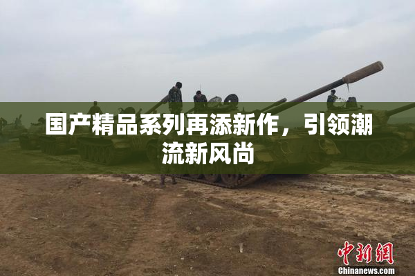 国产精品系列再添新作，引领潮流新风尚