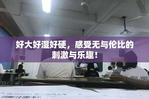 好大好湿好硬，感受无与伦比的刺激与乐趣！