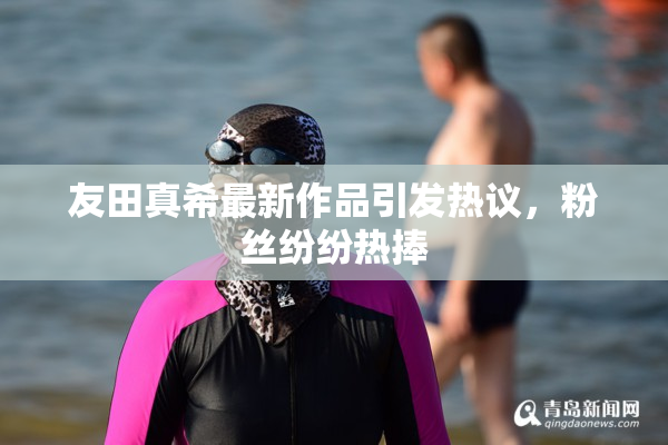 友田真希最新作品引发热议，粉丝纷纷热捧