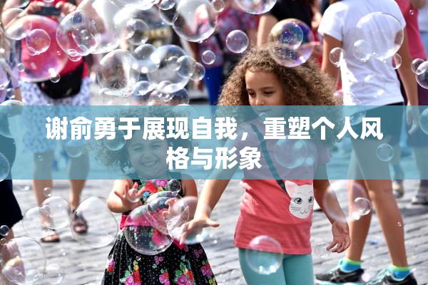 谢俞勇于展现自我，重塑个人风格与形象