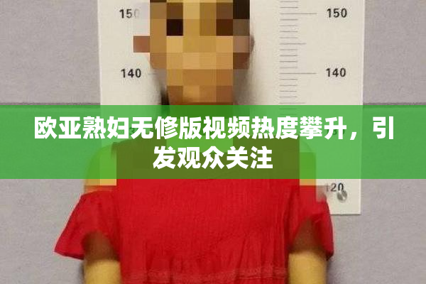 欧亚熟妇无修版视频热度攀升，引发观众关注