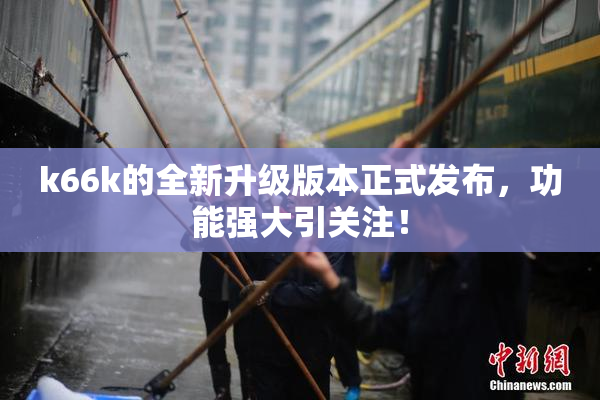 k66k的全新升级版本正式发布，功能强大引关注！
