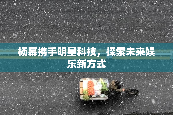 杨幂携手明星科技，探索未来娱乐新方式