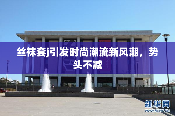 丝袜套j引发时尚潮流新风潮，势头不减