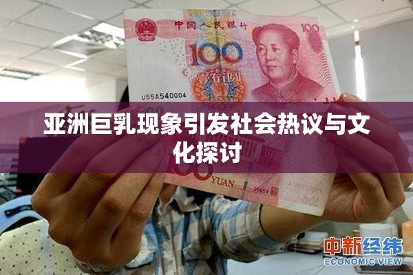 亚洲巨乳现象引发社会热议与文化探讨