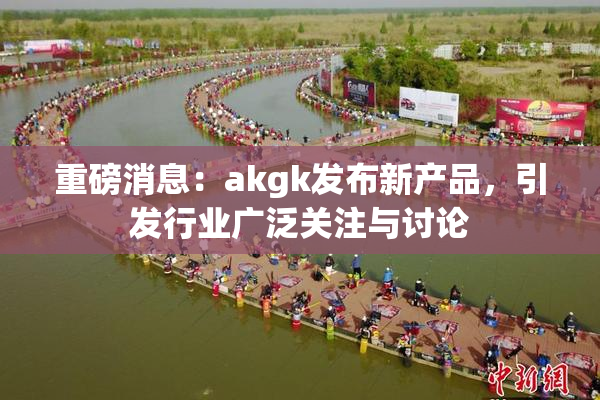 重磅消息：akgk发布新产品，引发行业广泛关注与讨论