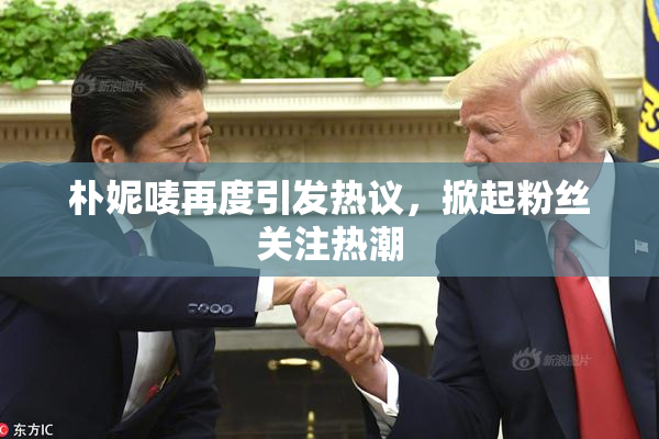 朴妮唛再度引发热议，掀起粉丝关注热潮