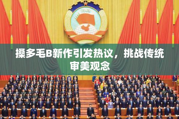 搡多毛B新作引发热议，挑战传统审美观念