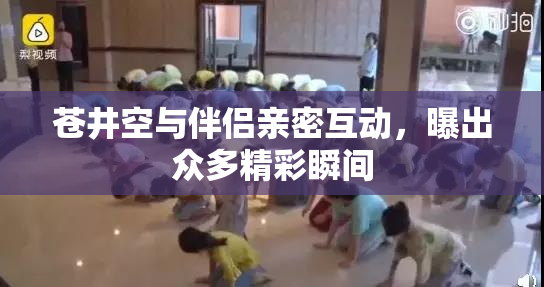 苍井空与伴侣亲密互动，曝出众多精彩瞬间