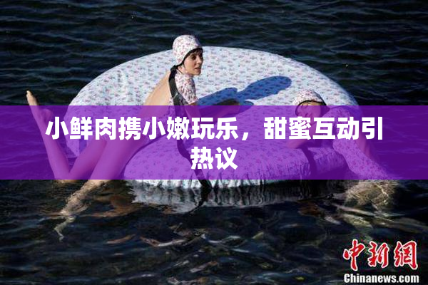 小鲜肉携小嫩玩乐，甜蜜互动引热议