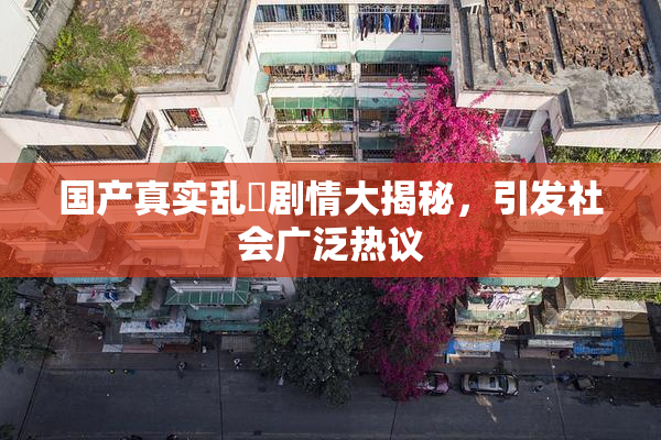 国产真实乱婬剧情大揭秘，引发社会广泛热议