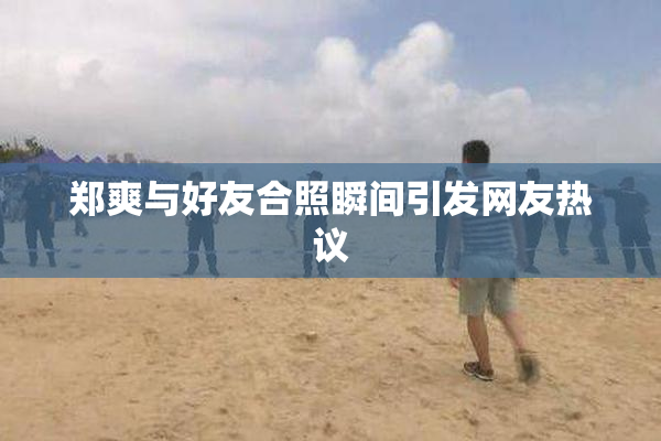 郑爽与好友合照瞬间引发网友热议