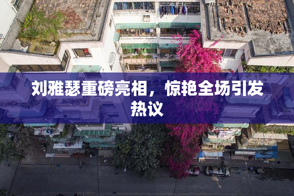 刘雅瑟重磅亮相，惊艳全场引发热议