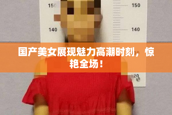 国产美女展现魅力高潮时刻，惊艳全场！