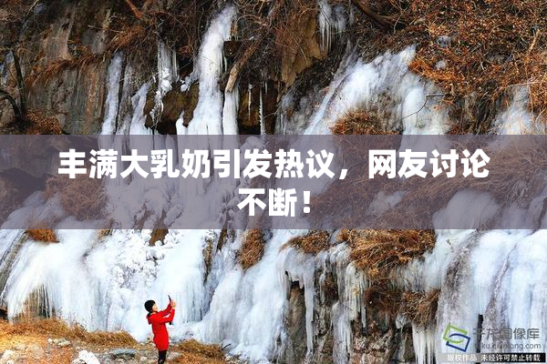 丰满大乳奶引发热议，网友讨论不断！